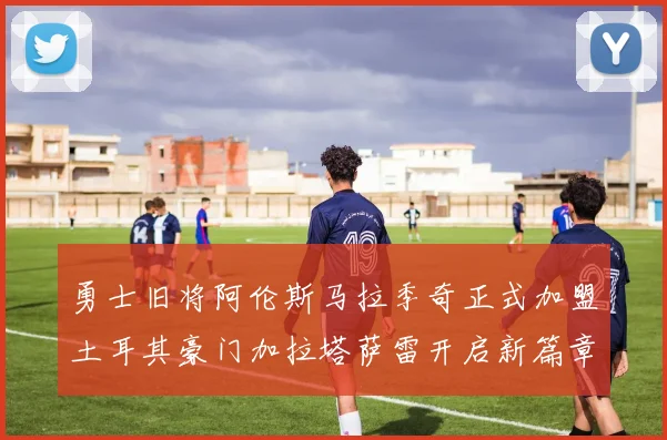 勇士旧将阿伦斯马拉季奇正式加盟土耳其豪门加拉塔萨雷开启新篇章