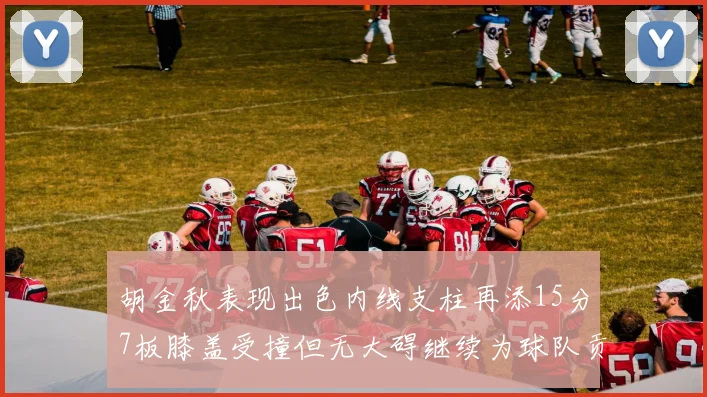 胡金秋表现出色内线支柱再添15分7板膝盖受撞但无大碍继续为球队贡献力量