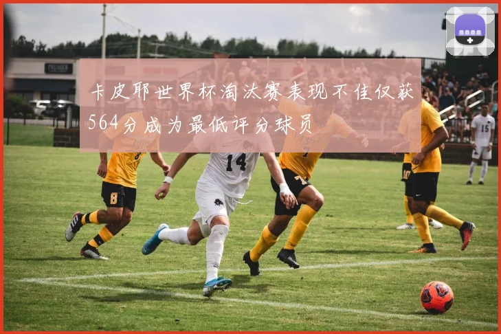 卡皮耶世界杯淘汰赛表现不佳仅获564分成为最低评分球员