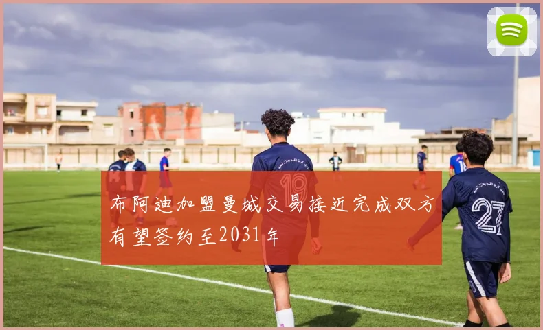布阿迪加盟曼城交易接近完成双方有望签约至2031年