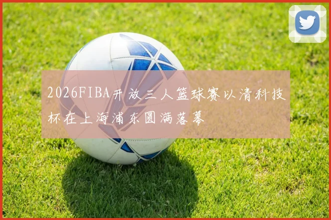2026FIBA开放三人篮球赛以清科技杯在上海浦东圆满落幕