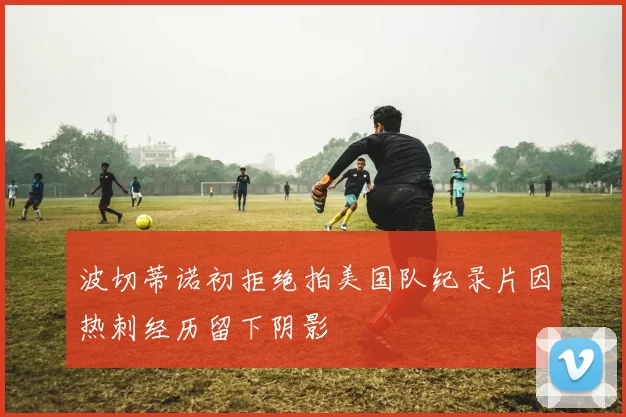 波切蒂诺初拒绝拍美国队纪录片因热刺经历留下阴影