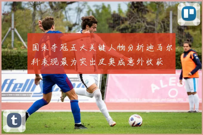 国米夺冠五大关键人物分析迪马尔科表现最为突出皮奥成意外收获