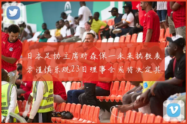 日本足协主席对森保一未来执教表示谨慎乐观23日理事会或将决定其去留