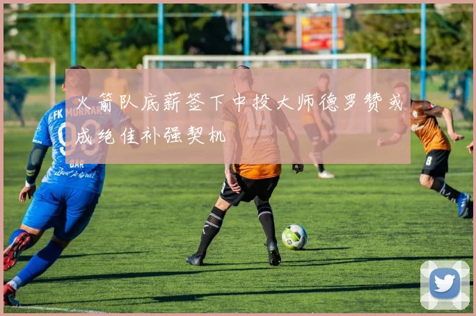 火箭队底薪签下中投大师德罗赞或成绝佳补强契机