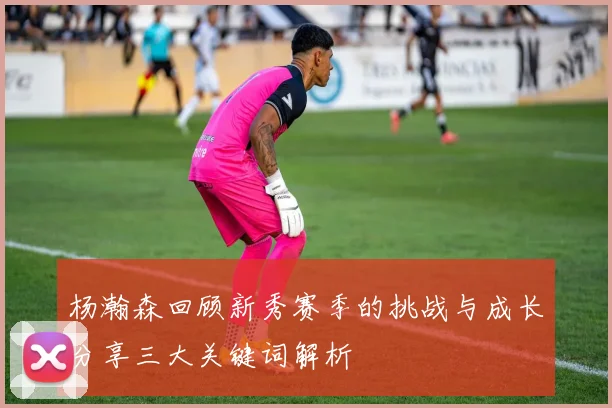杨瀚森回顾新秀赛季的挑战与成长分享三大关键词解析