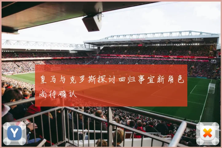 皇马与克罗斯探讨回归事宜新角色尚待确认