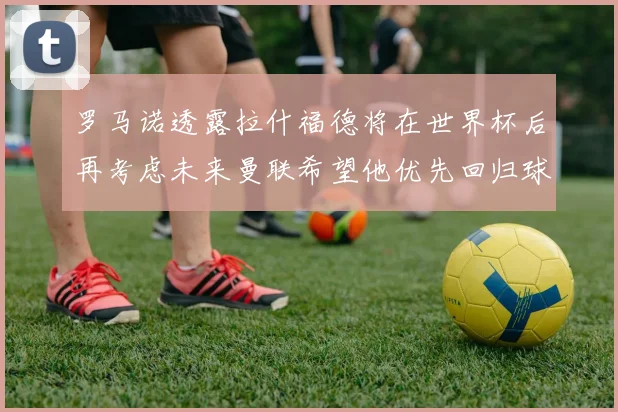 罗马诺透露拉什福德将在世界杯后再考虑未来曼联希望他优先回归球队