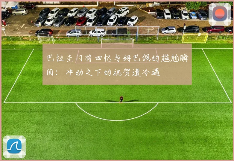 巴拉圭门将回忆与姆巴佩的尴尬瞬间：冲动之下的祝贺遭冷遇