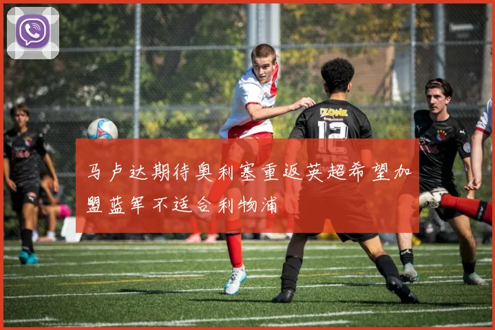 马卢达期待奥利塞重返英超希望加盟蓝军不适合利物浦