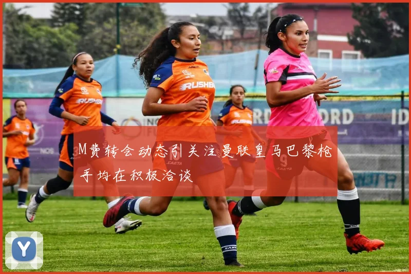 M费转会动态引关注曼联皇马巴黎枪手均在积极洽谈