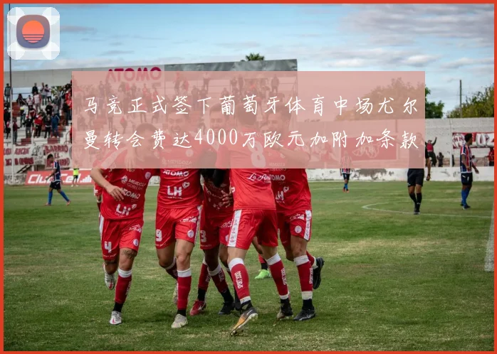 马竞正式签下葡萄牙体育中场尤尔曼转会费达4000万欧元加附加条款