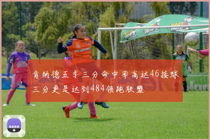 肯纳德五季三分命中率高达46接球三分更是达到484领跑联盟