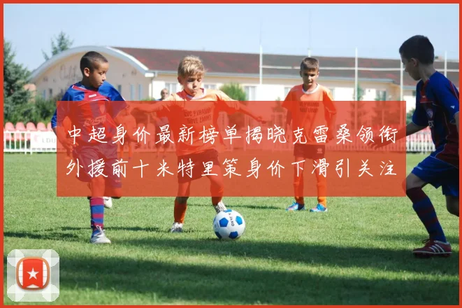 中超身价最新榜单揭晓克雷桑领衔外援前十米特里策身价下滑引关注