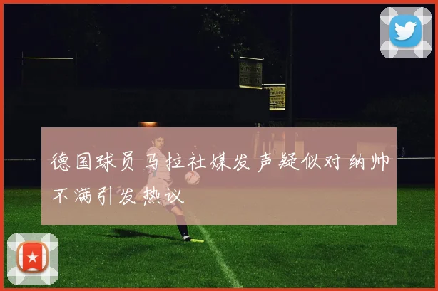 德国球员马拉社媒发声疑似对纳帅不满引发热议