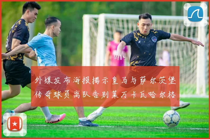 外媒发布海报揭示皇马与萨尔茨堡传奇球员离队告别莱万卡瓦哈尔格列兹曼