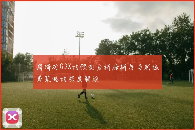 周琦对G3X的预测分析唐斯与马刺选秀策略的深度解读