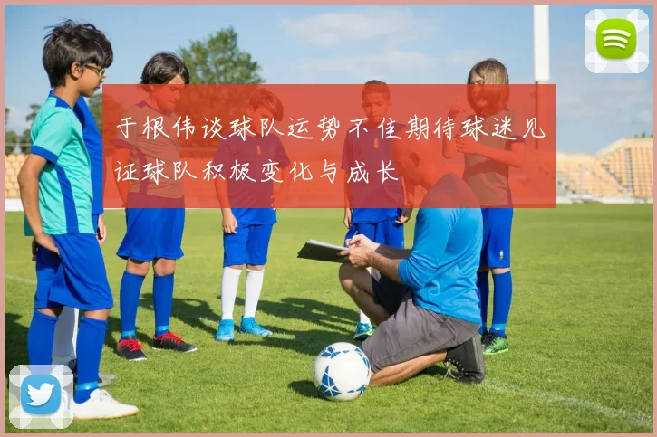 于根伟谈球队运势不佳期待球迷见证球队积极变化与成长