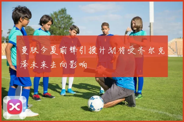 曼联今夏前锋引援计划将受齐尔克泽未来去向影响