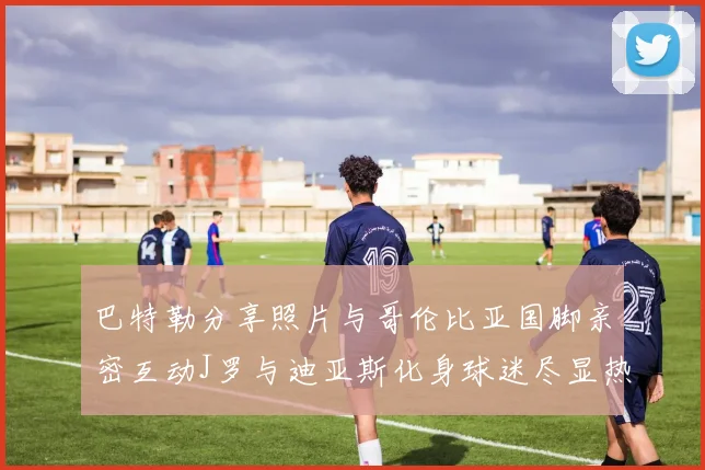 巴特勒分享照片与哥伦比亚国脚亲密互动J罗与迪亚斯化身球迷尽显热情
