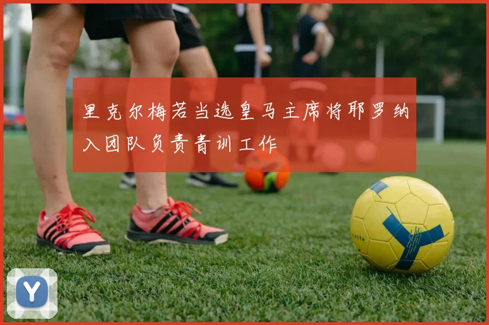 里克尔梅若当选皇马主席将耶罗纳入团队负责青训工作