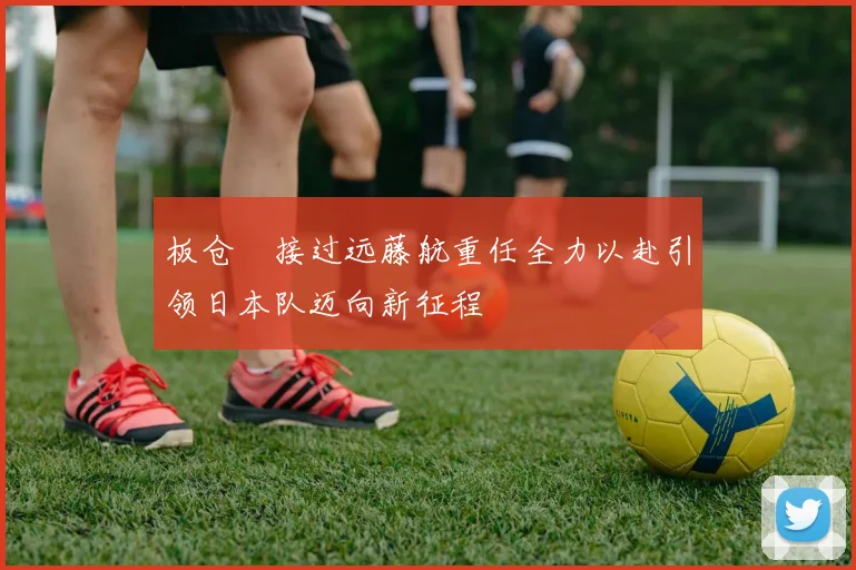 板仓滉接过远藤航重任全力以赴引领日本队迈向新征程