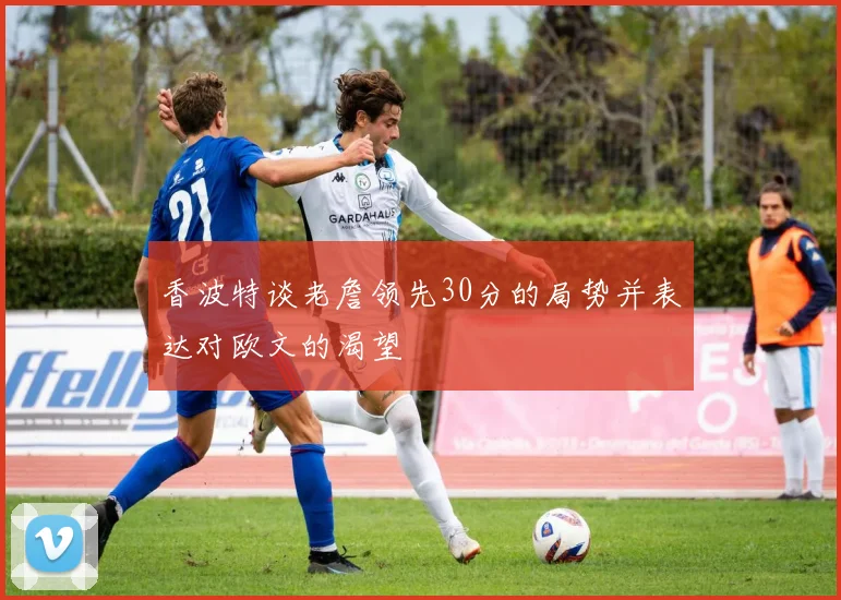 香波特谈老詹领先30分的局势并表达对欧文的渴望